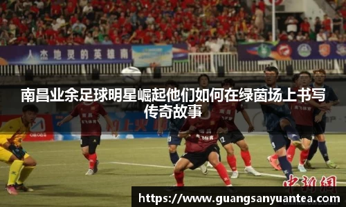 南昌业余足球明星崛起他们如何在绿茵场上书写传奇故事