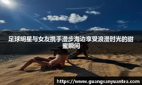 足球明星与女友携手漫步海边享受浪漫时光的甜蜜瞬间